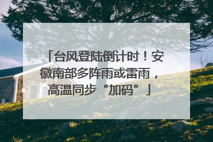 台风登陆倒计时！安徽南部多阵雨或雷雨，高温同步“加码”