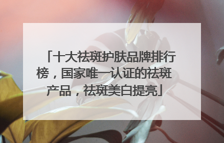 十大祛斑护肤品牌排行榜，国家唯一认证的祛斑产品，祛斑美白提亮