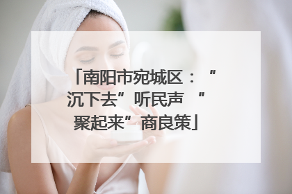 南阳市宛城区：“沉下去”听民声 “聚起来”商良策