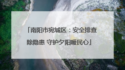 南阳市宛城区：安全排查除隐患 守护夕阳暖民心