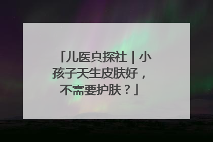儿医真探社｜小孩子天生皮肤好，不需要护肤？