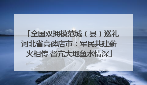 全国双拥模范城（县）巡礼河北省高碑店市：军民共建薪火相传 督亢大地鱼水情深