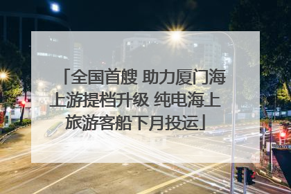 全国首艘 助力厦门海上游提档升级 纯电海上旅游客船下月投运