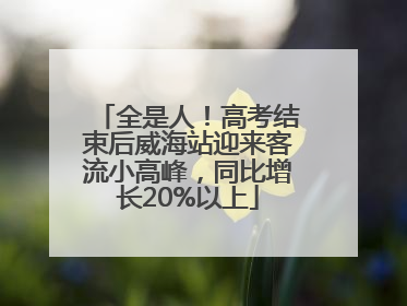 全是人！高考结束后威海站迎来客流小高峰，同比增长20%以上
