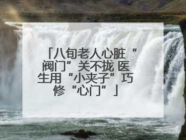 八旬老人心脏“阀门”关不拢 医生用“小夹子”巧修“心门”