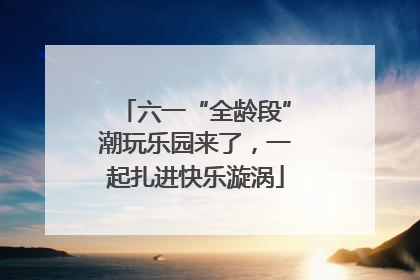 六一“全龄段”潮玩乐园来了，一起扎进快乐漩涡