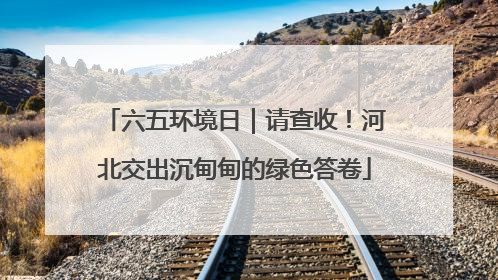 六五环境日｜请查收！河北交出沉甸甸的绿色答卷