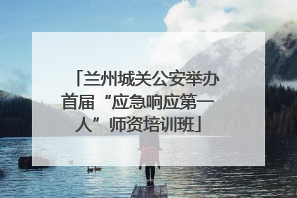 兰州城关公安举办首届“应急响应第一人”师资培训班