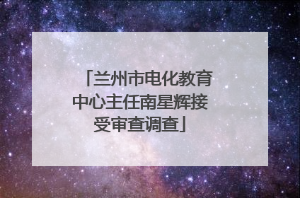 兰州市电化教育中心主任南星辉接受审查调查