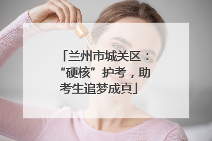 兰州市城关区：“硬核”护考，助考生追梦成真