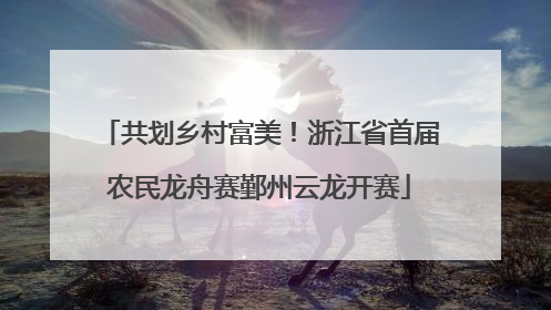 共划乡村富美！浙江省首届农民龙舟赛鄞州云龙开赛