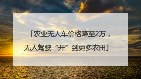 农业无人车价格降至2万，无人驾驶“开”到更多农田