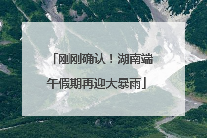 刚刚确认！湖南端午假期再迎大暴雨