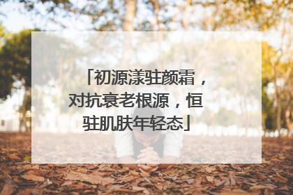 初源漾驻颜霜，对抗衰老根源，恒驻肌肤年轻态