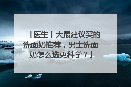 医生十大最建议买的洗面奶推荐，男士洗面奶怎么选更科学？