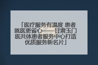 医疗服务有温度 患者就医更省心——甘肃玉门医共体患者服务中心打造优质服务新名片