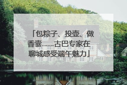 包粽子、投壶、做香囊……古巴专家在聊城感受端午魅力