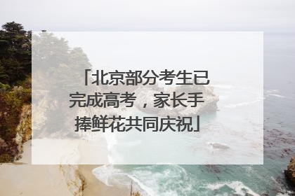 北京部分考生已完成高考，家长手捧鲜花共同庆祝