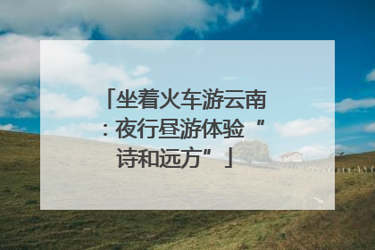 坐着火车游云南：夜行昼游体验“诗和远方”