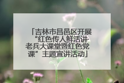 吉林市昌邑区开展“红色传人鲜活讲·老兵大课堂暨红色党课”主题宣讲活动