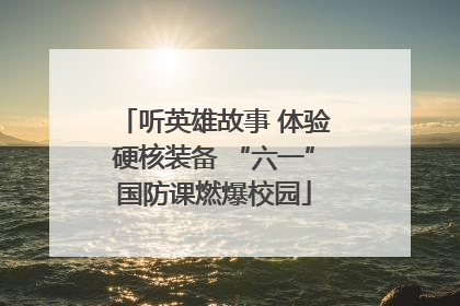 听英雄故事 体验硬核装备 “六一”国防课燃爆校园