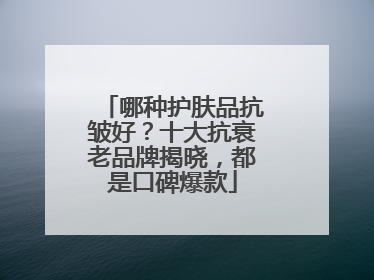哪种护肤品抗皱好？十大抗衰老品牌揭晓，都是口碑爆款