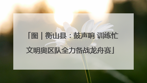 图｜衡山县：鼓声响 训练忙 文明奥区队全力备战龙舟赛