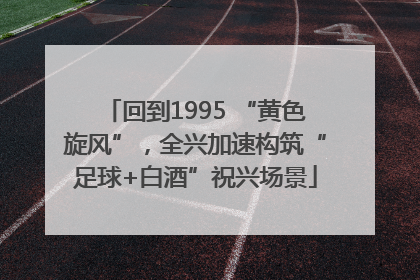 回到1995 “黄色旋风”，全兴加速构筑“足球+白酒”祝兴场景