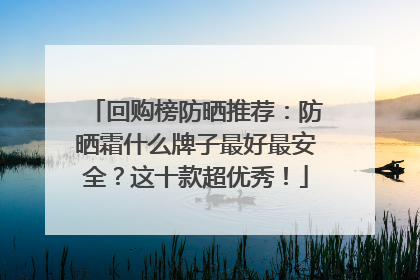 回购榜防晒推荐：防晒霜什么牌子最好最安全？这十款超优秀！