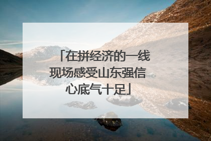 在拼经济的一线现场感受山东强信心底气十足
