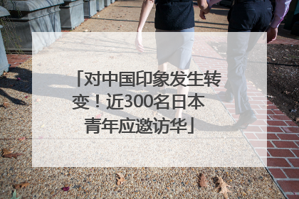 对中国印象发生转变！近300名日本青年应邀访华