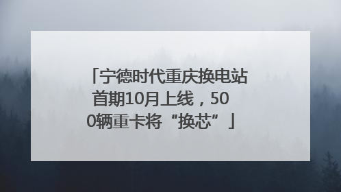 宁德时代重庆换电站首期10月上线，500辆重卡将“换芯”