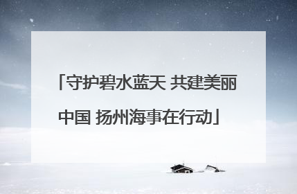 守护碧水蓝天 共建美丽中国 扬州海事在行动