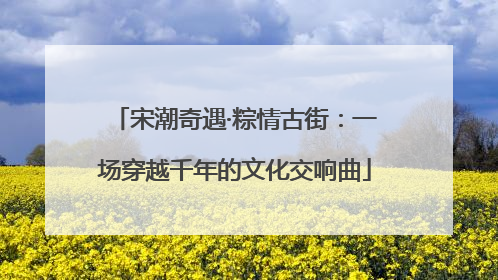 宋潮奇遇·粽情古街：一场穿越千年的文化交响曲