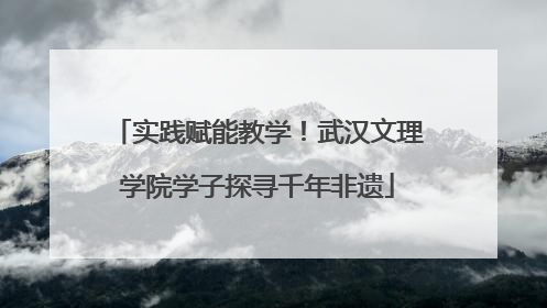 实践赋能教学！武汉文理学院学子探寻千年非遗