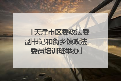 天津市区委政法委副书记和街乡镇政法委员培训班举办
