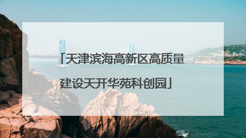 天津滨海高新区高质量建设天开华苑科创园