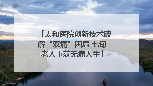 太和医院创新技术破解“双痛”困局 七旬老人重获无痛人生