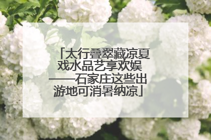 太行叠翠藏凉夏 戏水品艺享欢娱——石家庄这些出游地可消暑纳凉