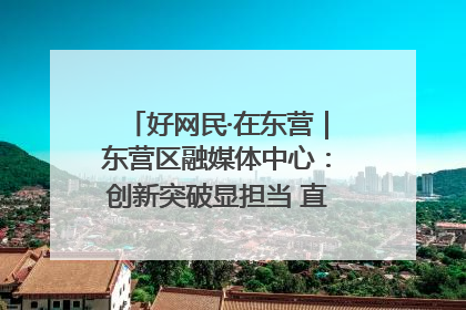 好网民·在东营｜东营区融媒体中心：创新突破显担当 直播赋能谱华章