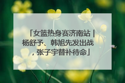 女篮热身赛济南站｜杨舒予、韩旭先发出战，张子宇替补待命
