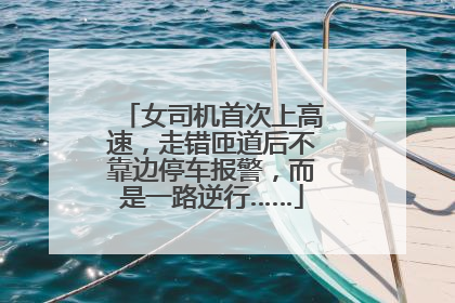 女司机首次上高速，走错匝道后不靠边停车报警，而是一路逆行……