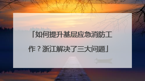 如何提升基层应急消防工作？浙江解决了三大问题