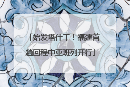 始发塔什干！福建首趟回程中亚班列开行