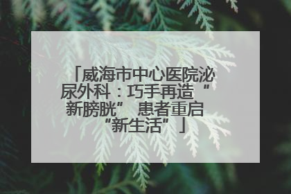 威海市中心医院泌尿外科：巧手再造“新膀胱” 患者重启“新生活”