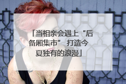 当相亲会遇上“后备厢集市” 打造今夏独有的浪漫
