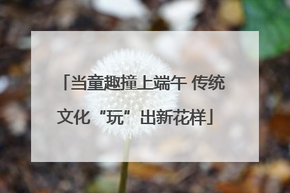 当童趣撞上端午 传统文化“玩”出新花样