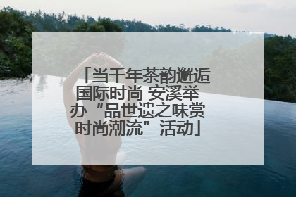 当千年茶韵邂逅国际时尚 安溪举办“品世遗之味赏时尚潮流”活动