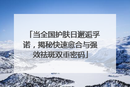 当全国护肤日邂逅孚诺，揭秘快速愈合与强效祛斑双重密码
