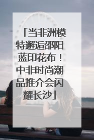 当非洲模特邂逅邵阳蓝印花布！中非时尚潮品推介会闪耀长沙